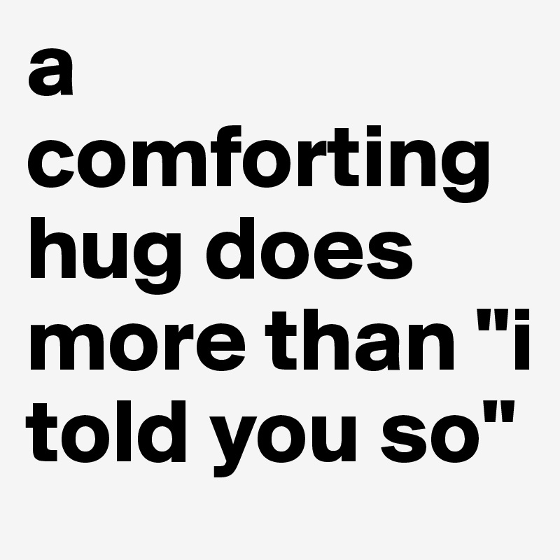 a comforting hug does more than "i told you so"