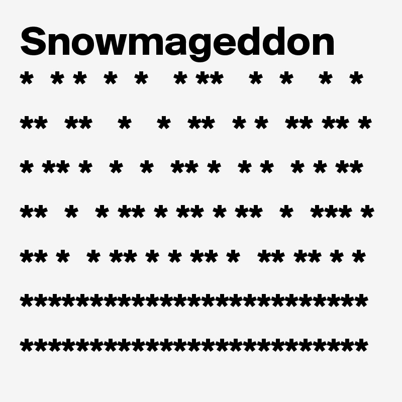 Snowmageddon
*  * *  *  *   * **   *  *   *  *
**  **   *   *  **  * *  ** ** * * ** *  *  *  ** *  * *  * * **
**  *  * ** * ** * **  *  *** * ** *  * ** * * ** *  ** ** * *
*************************
*************************