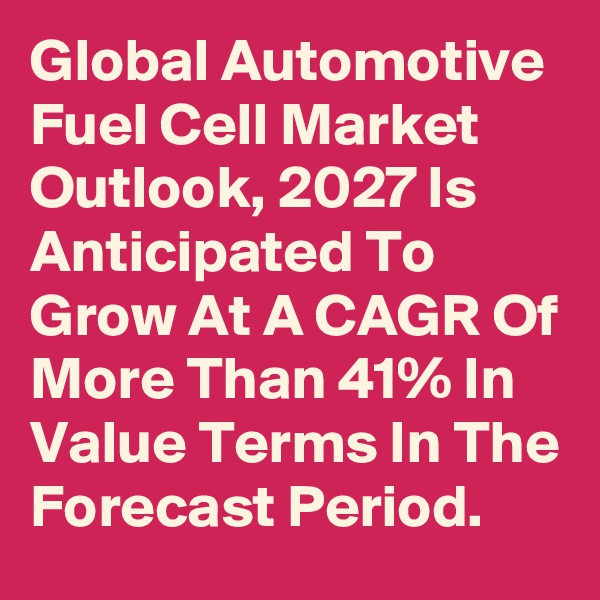 Global Automotive Fuel Cell Market Outlook, 2027 Is Anticipated To Grow At A CAGR Of More Than 41% In Value Terms In The Forecast Period.