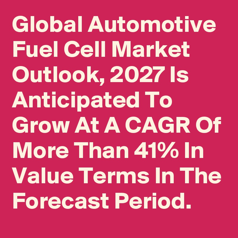 Global Automotive Fuel Cell Market Outlook, 2027 Is Anticipated To Grow At A CAGR Of More Than 41% In Value Terms In The Forecast Period.