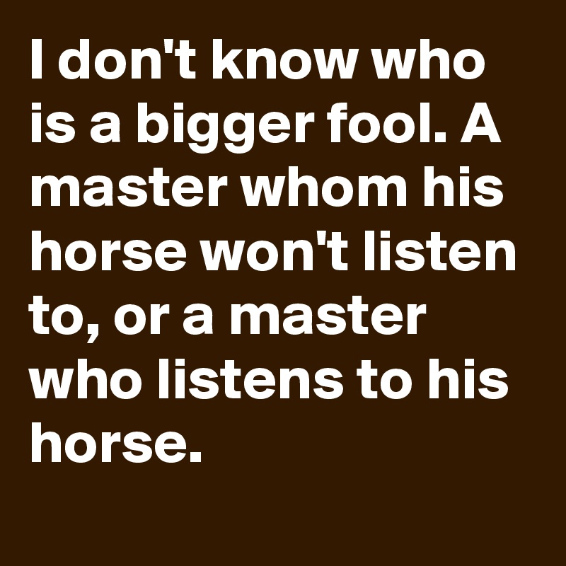 I don't know who is a bigger fool. A master whom his horse won't listen to, or a master who listens to his horse.