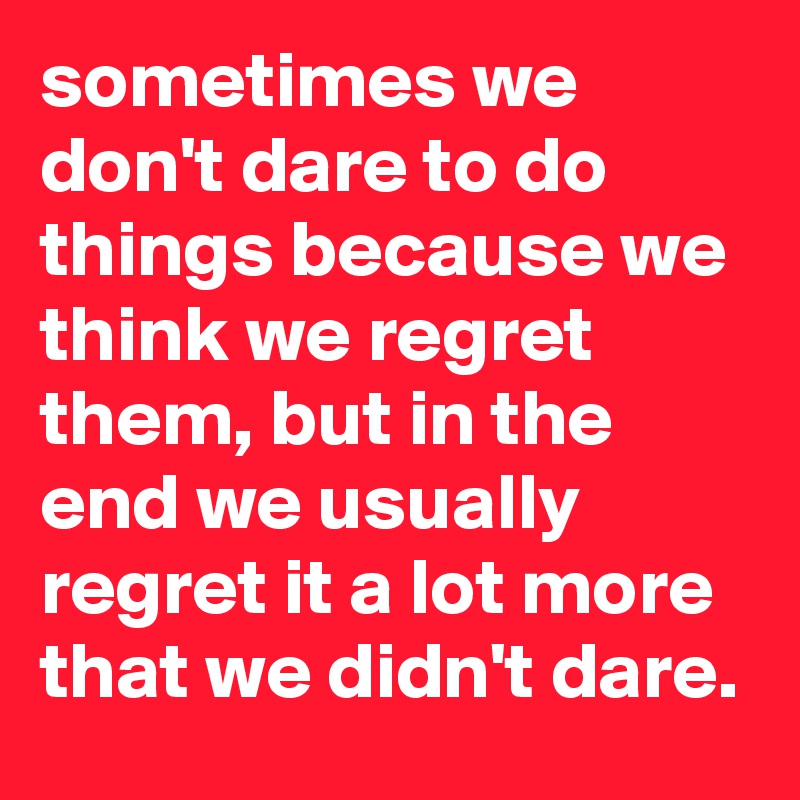 sometimes we don't dare to do things because we think we regret them, but in the end we usually regret it a lot more that we didn't dare.