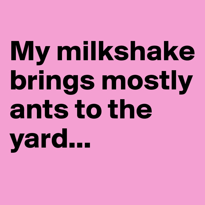 
My milkshake brings mostly ants to the yard...
