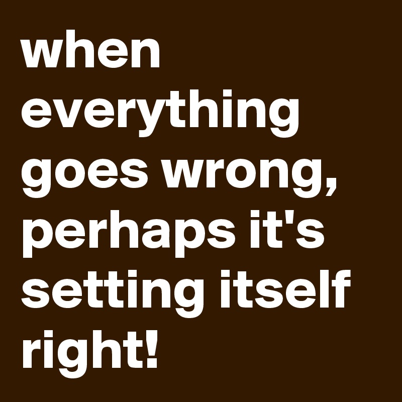 when everything goes wrong, perhaps it's setting itself right!