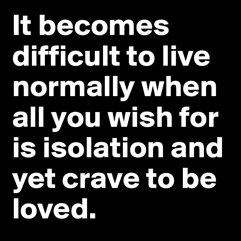 It becomes difficult to live normally when all you wish for is isolation and yet crave to be loved.