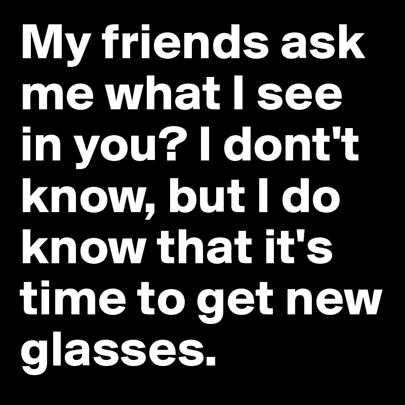 My friends ask me what I see in you? I dont't know, but I do know that it's time to get new glasses.