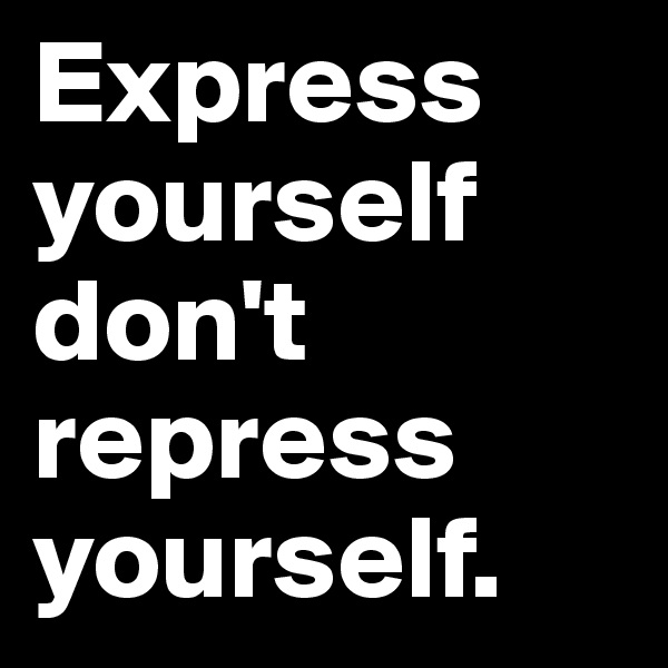 Express yourself don't repress yourself.