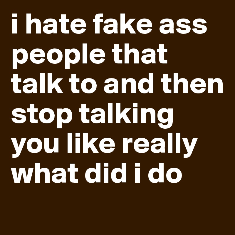 i hate fake ass people that talk to and then stop talking you like really what did i do
