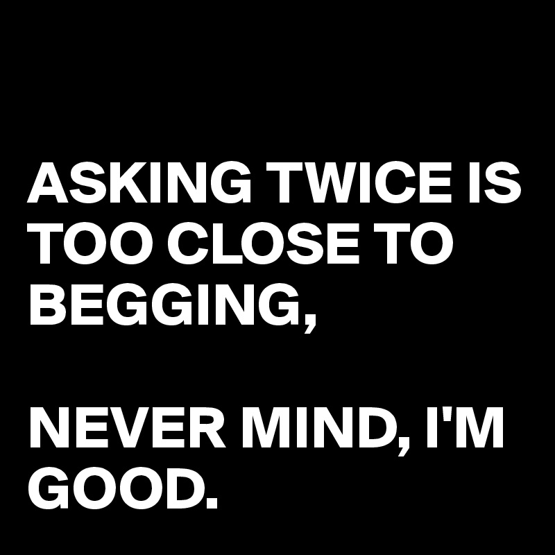 

ASKING TWICE IS TOO CLOSE TO BEGGING,

NEVER MIND, I'M GOOD.