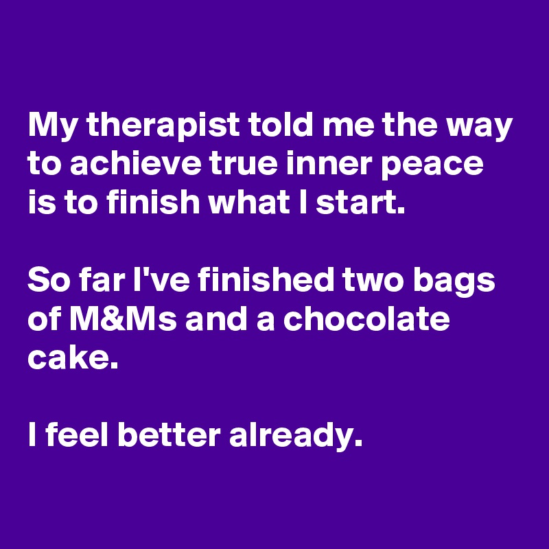 

My therapist told me the way to achieve true inner peace is to finish what I start.

So far I've finished two bags of M&Ms and a chocolate cake.

I feel better already. 
