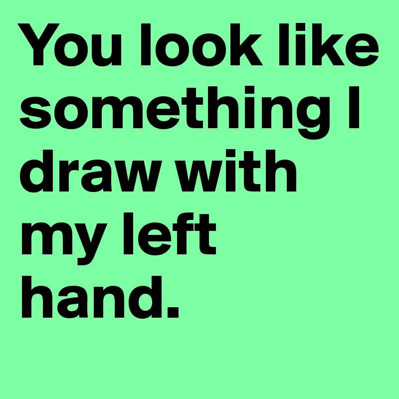 You look like something I draw with my left hand. 