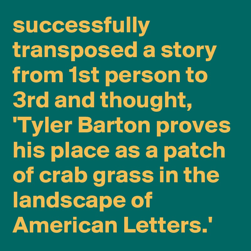 successfully transposed a story from 1st person to 3rd and thought, 'Tyler Barton proves his place as a patch of crab grass in the landscape of American Letters.'