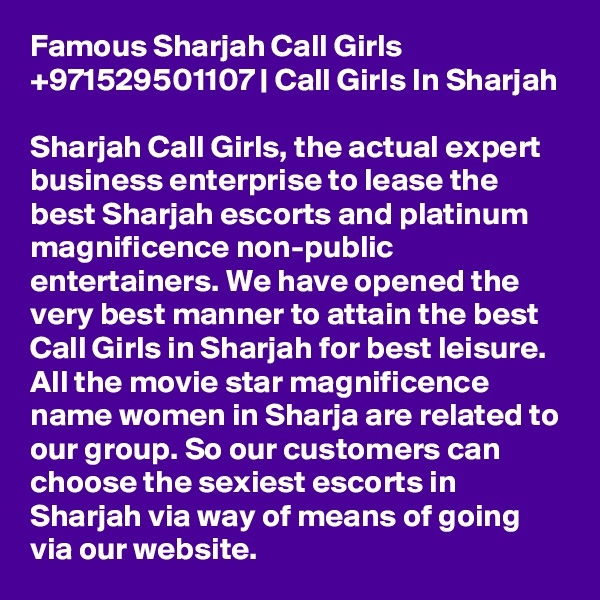 Famous Sharjah Call Girls +971529501107 | Call Girls In Sharjah

Sharjah Call Girls, the actual expert business enterprise to lease the best Sharjah escorts and platinum magnificence non-public entertainers. We have opened the very best manner to attain the best Call Girls in Sharjah for best leisure. All the movie star magnificence name women in Sharja are related to our group. So our customers can choose the sexiest escorts in Sharjah via way of means of going via our website.
