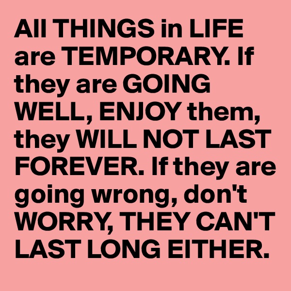 All THINGS in LIFE are TEMPORARY. If they are GOING WELL, ENJOY them, they WILL NOT LAST FOREVER. If they are going wrong, don't WORRY, THEY CAN'T LAST LONG EITHER. 