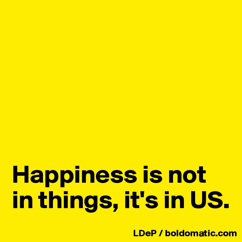





Happiness is not in things, it's in US.