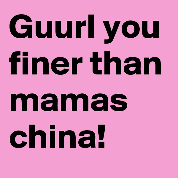 Guurl you finer than mamas china!