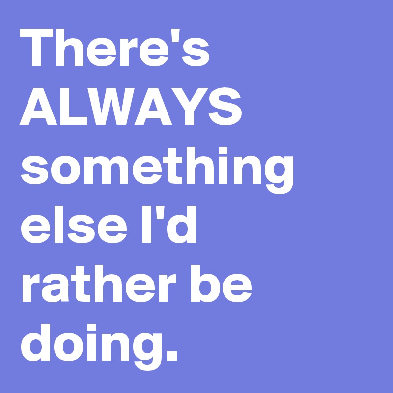 There's ALWAYS something else I'd rather be doing. 