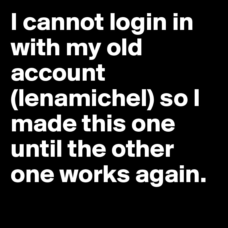 I cannot login in with my old account (lenamichel) so I made this one until the other one works again.
