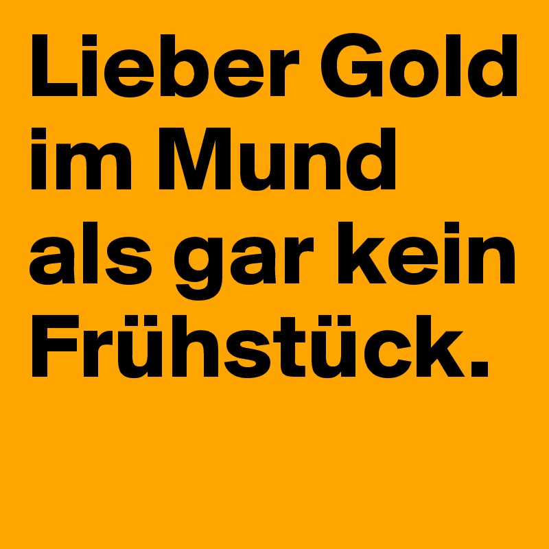 Lieber Gold im Mund als gar kein Frühstück.
