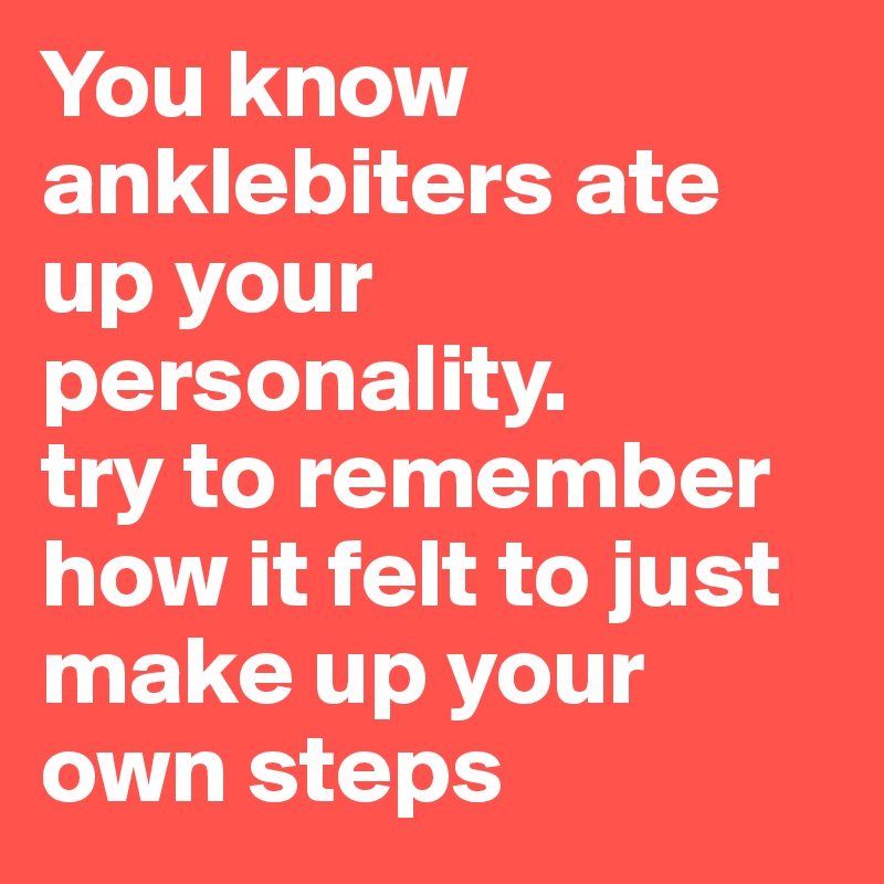 You know anklebiters ate up your personality.
try to remember how it felt to just make up your own steps