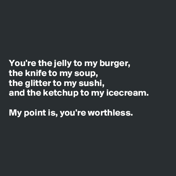 




You're the jelly to my burger,
the knife to my soup,
the glitter to my sushi,
and the ketchup to my icecream.

My point is, you're worthless.




