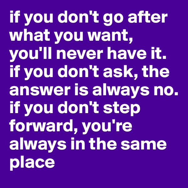 if you don't go after what you want, you'll never have it. 
if you don't ask, the answer is always no.
if you don't step forward, you're always in the same place