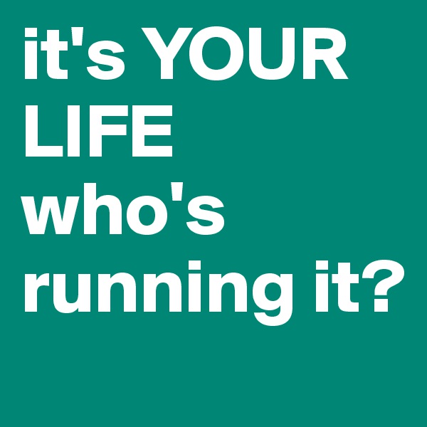 it's YOUR LIFE
who's running it?