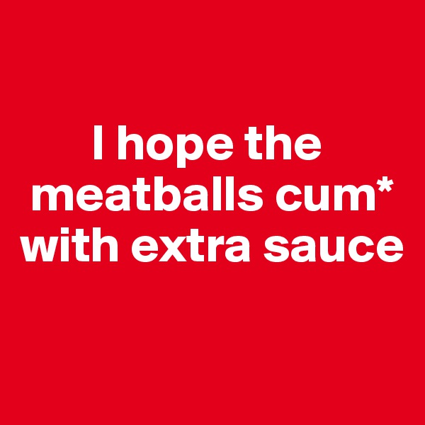 

       I hope the   
 meatballs cum* 
with extra sauce

