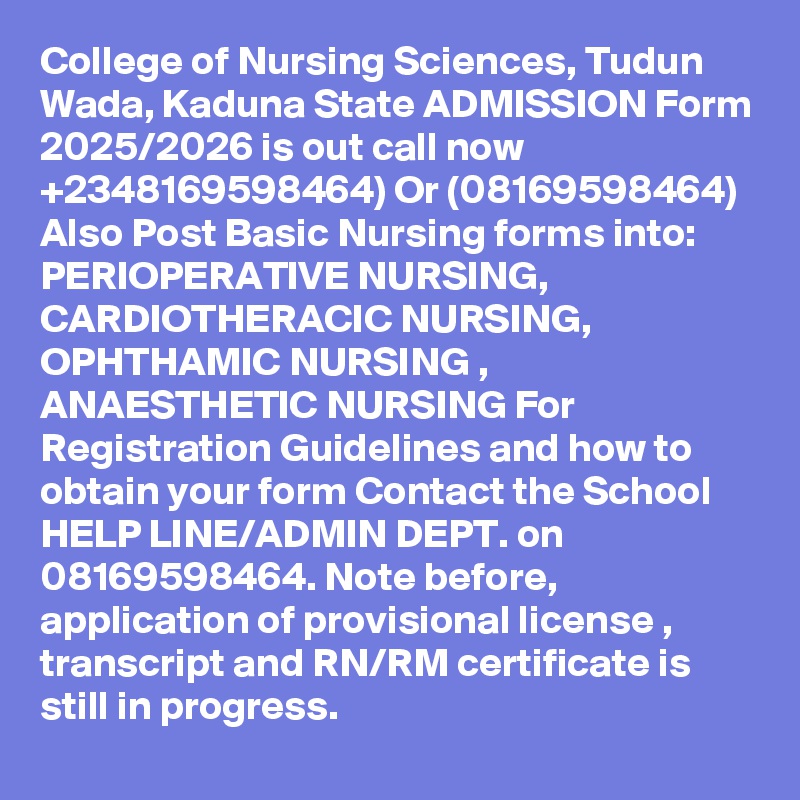 College of Nursing Sciences, Tudun Wada, Kaduna State ADMISSION Form 2025/2026 is out call now  +2348169598464) Or (08169598464) Also Post Basic Nursing forms into:
PERIOPERATIVE NURSING, CARDIOTHERACIC NURSING, OPHTHAMIC NURSING , ANAESTHETIC NURSING For Registration Guidelines and how to obtain your form Contact the School HELP LINE/ADMIN DEPT. on 08169598464. Note before, application of provisional license , transcript and RN/RM certificate is still in progress.