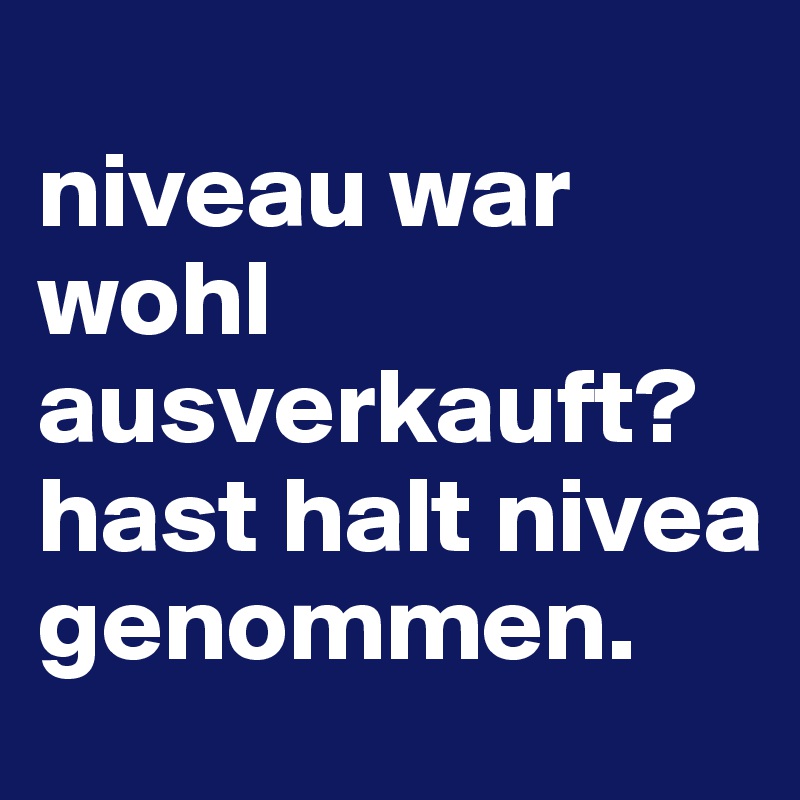 
niveau war wohl ausverkauft?
hast halt nivea genommen.