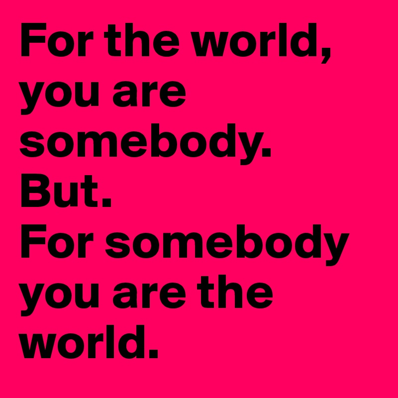 For the world, you are somebody.
But.
For somebody you are the world.