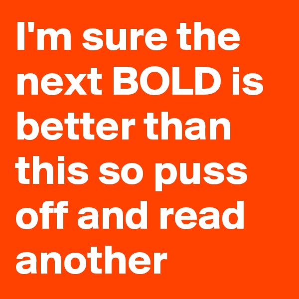I'm sure the next BOLD is better than this so puss off and read another 