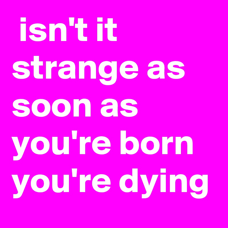  isn't it strange as soon as you're born you're dying