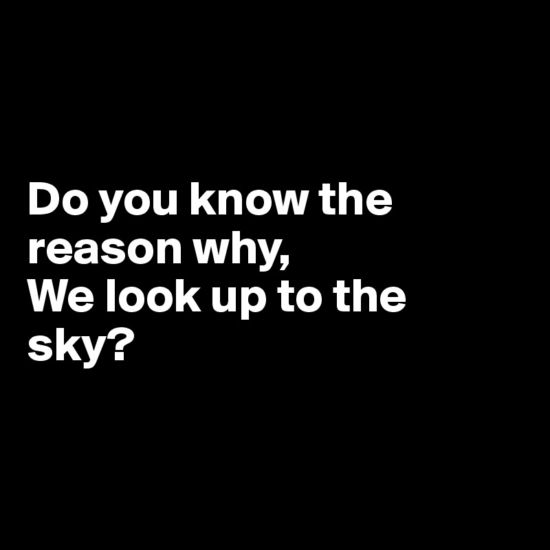 


Do you know the reason why,
We look up to the sky?


