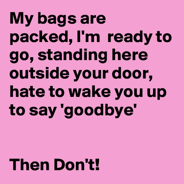 My bags are packed, I'm  ready to go, standing here outside your door, hate to wake you up to say 'goodbye'


Then Don't! 