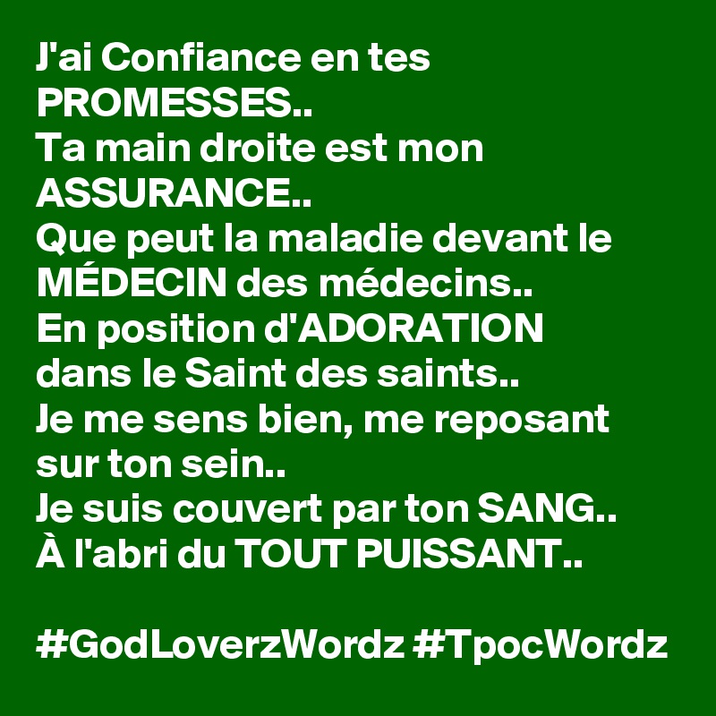 J'ai Confiance en tes PROMESSES..
Ta main droite est mon ASSURANCE..
Que peut la maladie devant le MÉDECIN des médecins..
En position d'ADORATION    dans le Saint des saints..
Je me sens bien, me reposant sur ton sein..
Je suis couvert par ton SANG..
À l'abri du TOUT PUISSANT..

#GodLoverzWordz #TpocWordz 