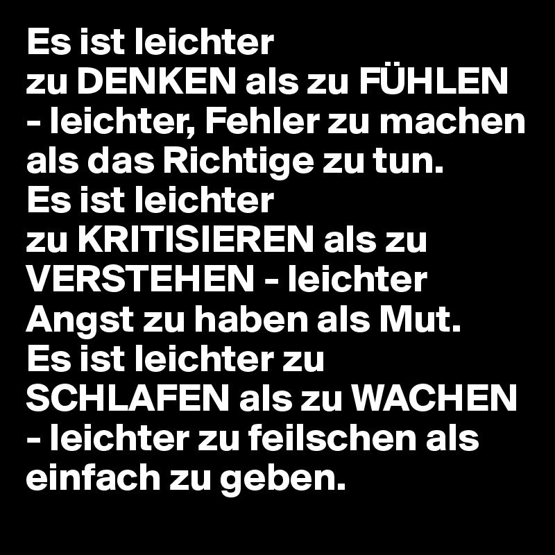 Es ist leichter
zu DENKEN als zu FÜHLEN - leichter, Fehler zu machen als das Richtige zu tun.
Es ist leichter
zu KRITISIEREN als zu  VERSTEHEN - leichter Angst zu haben als Mut.
Es ist leichter zu
SCHLAFEN als zu WACHEN - leichter zu feilschen als einfach zu geben.