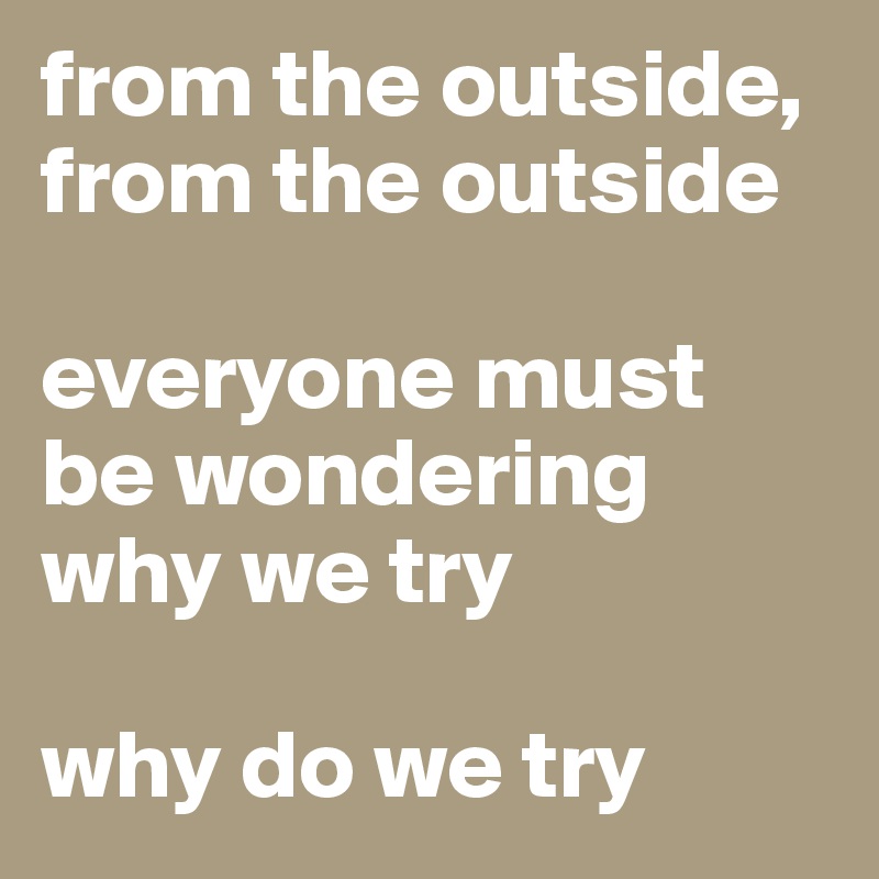 from the outside, from the outside

everyone must be wondering why we try

why do we try