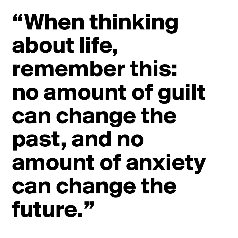 “When thinking about life, remember this:
no amount of guilt can change the past, and no amount of anxiety can change the future.”