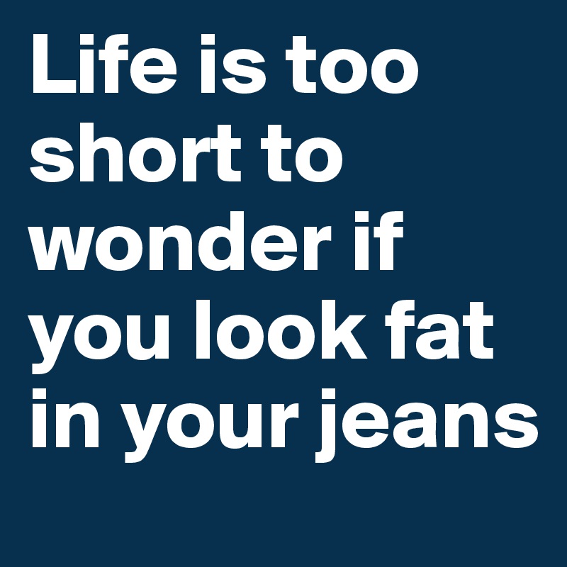 Life is too short to wonder if you look fat in your jeans