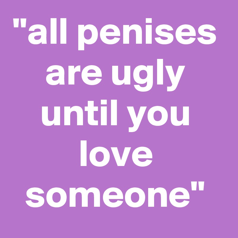 "all penises are ugly until you love someone"