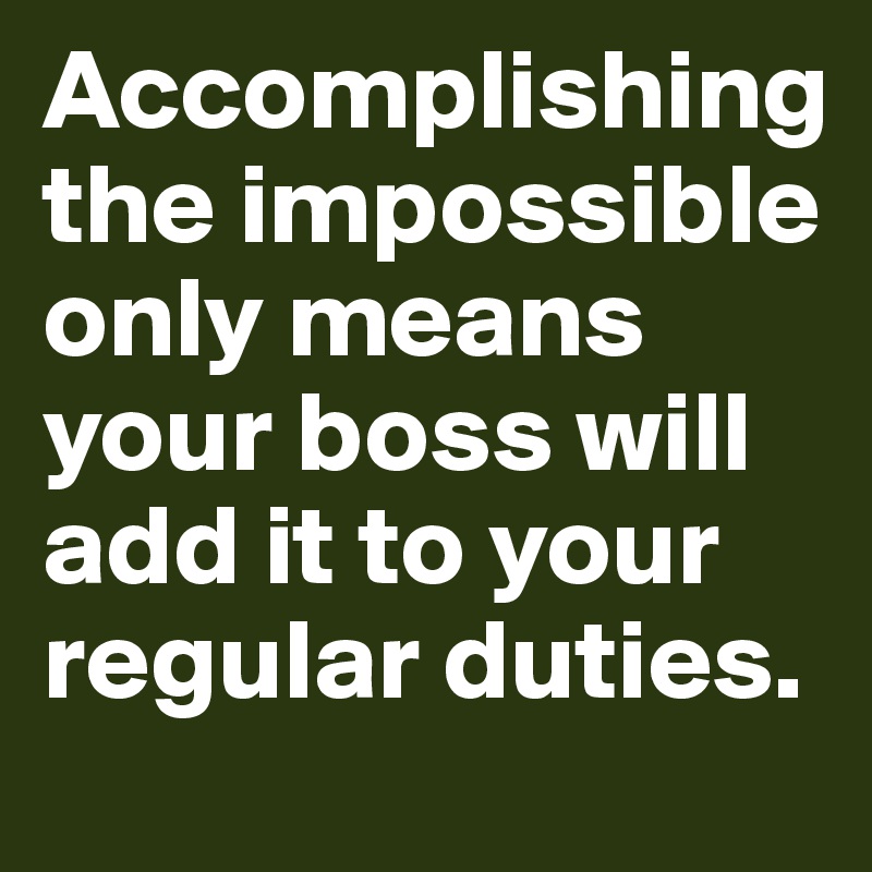 Accomplishing the impossible only means your boss will add it to your regular duties. 