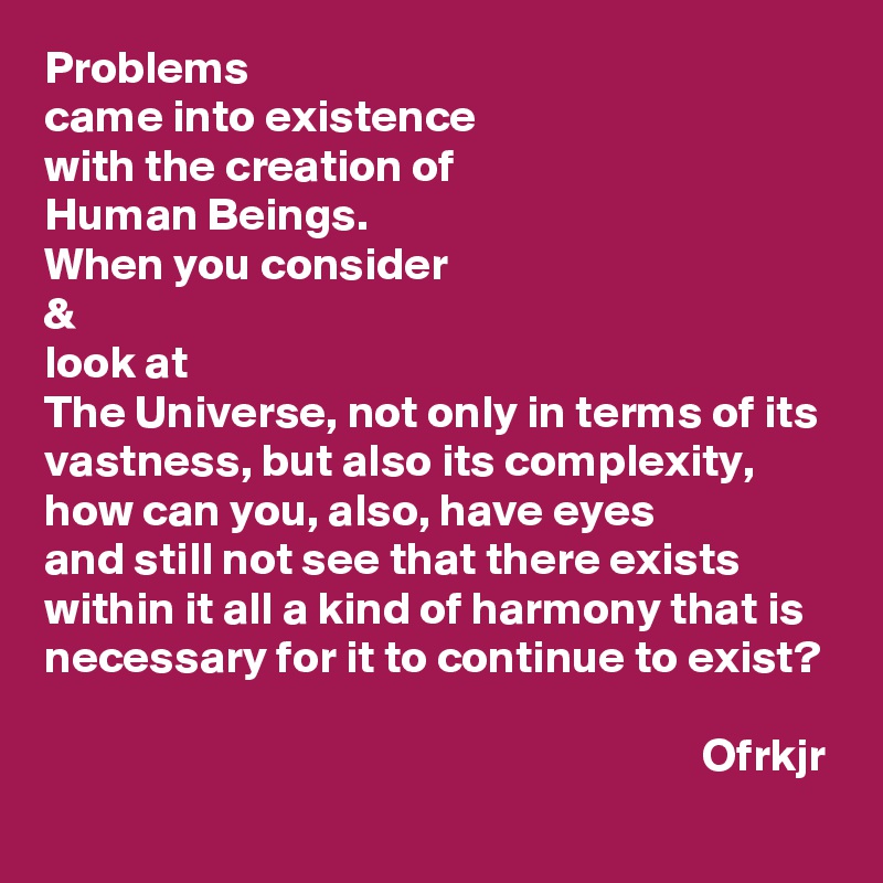 Problems 
came into existence 
with the creation of 
Human Beings.
When you consider 
& 
look at 
The Universe, not only in terms of its vastness, but also its complexity, 
how can you, also, have eyes 
and still not see that there exists within it all a kind of harmony that is necessary for it to continue to exist?

                                                                       Ofrkjr