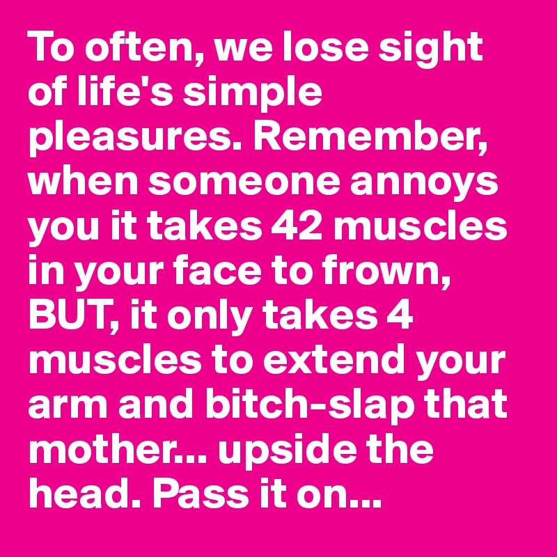 To often, we lose sight of life's simple pleasures. Remember, when someone annoys you it takes 42 muscles in your face to frown, BUT, it only takes 4 muscles to extend your arm and bitch-slap that mother... upside the head. Pass it on...