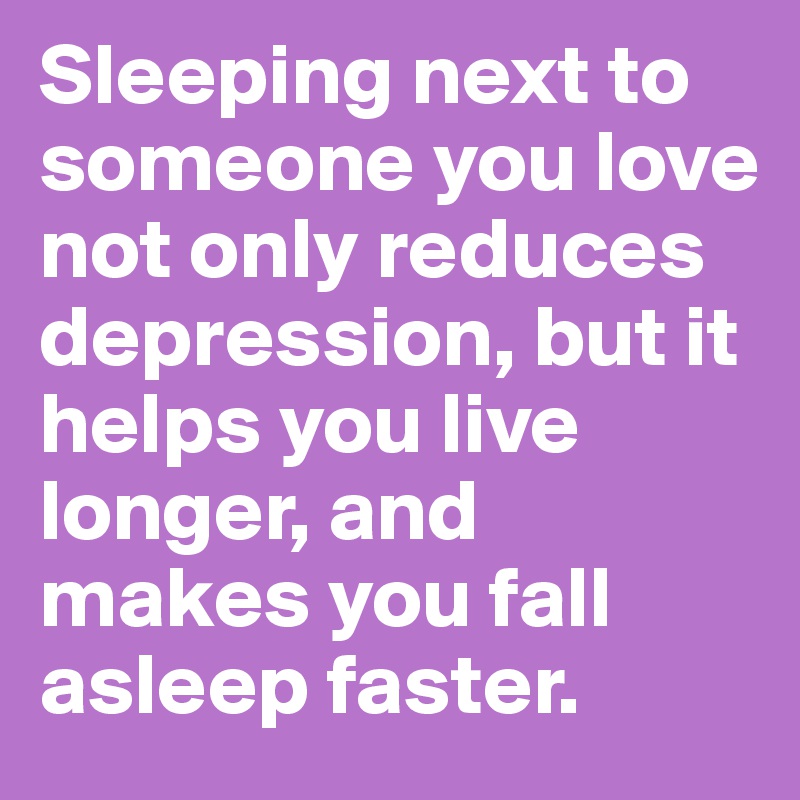 Sleeping next to someone you love not only reduces depression, but it helps you live longer, and makes you fall asleep faster.