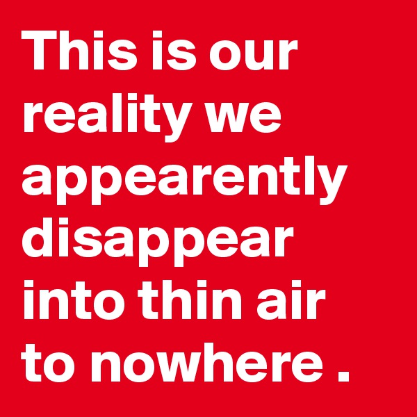 This is our reality we appearently disappear into thin air to nowhere .