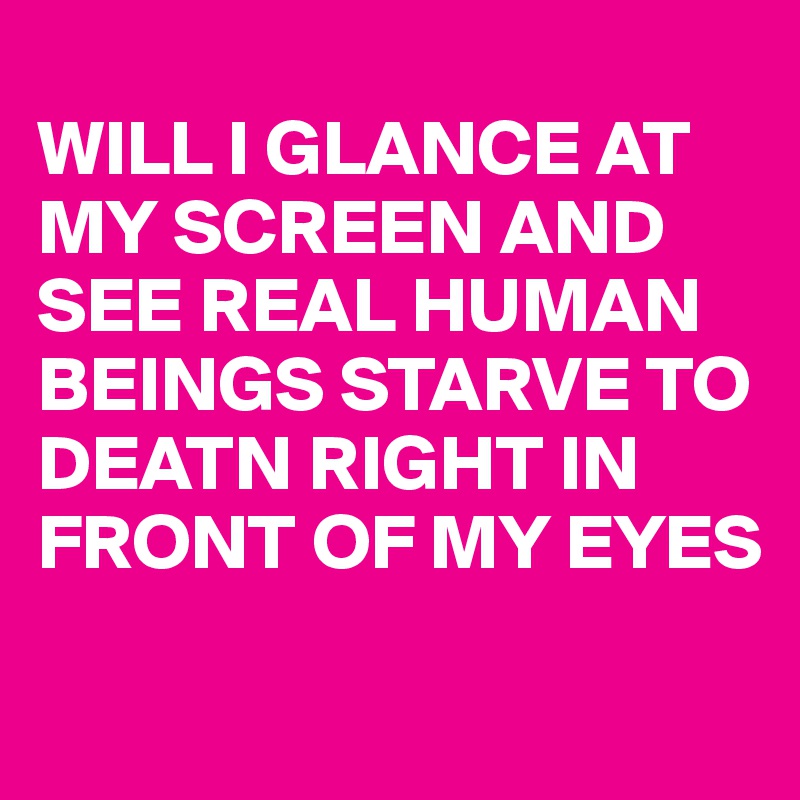 
WILL I GLANCE AT MY SCREEN AND SEE REAL HUMAN BEINGS STARVE TO DEATN RIGHT IN FRONT OF MY EYES 
 