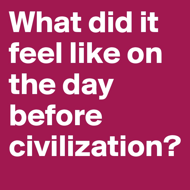 What did it feel like on the day before civilization?