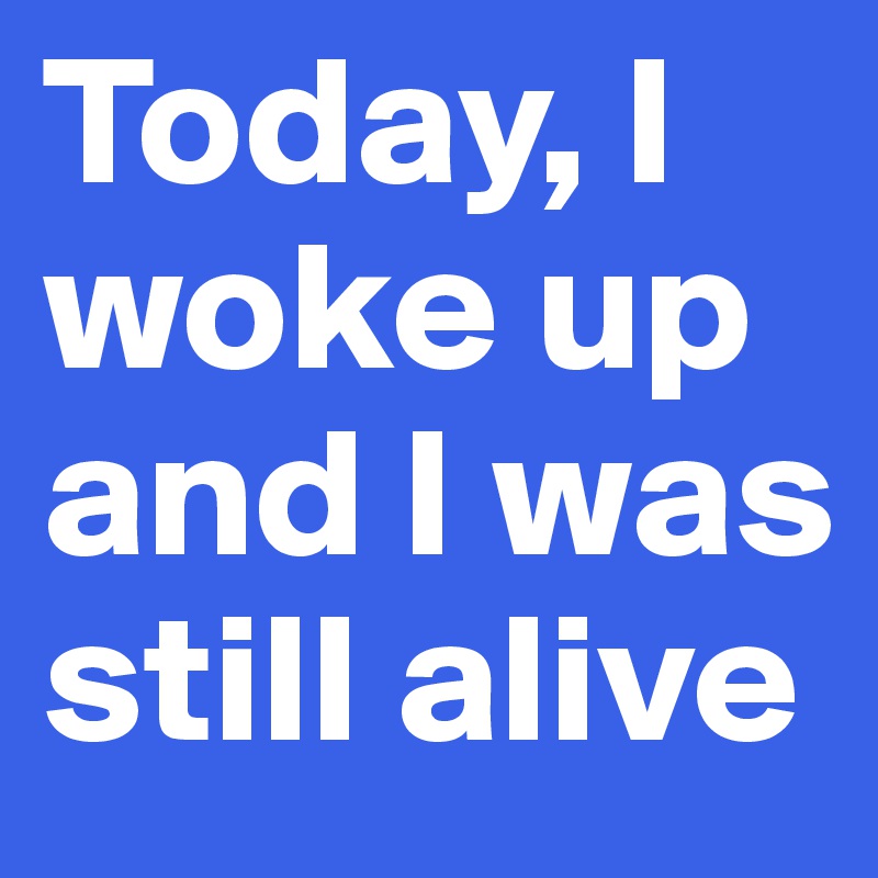Today, I woke up and I was still alive  