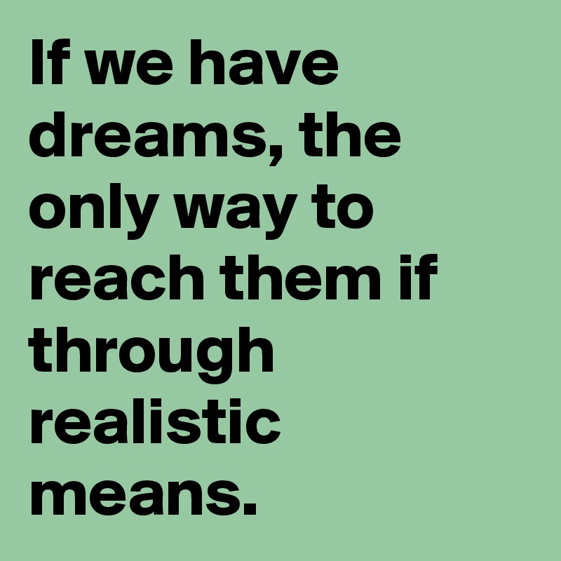 If we have dreams, the only way to reach them if through realistic means.